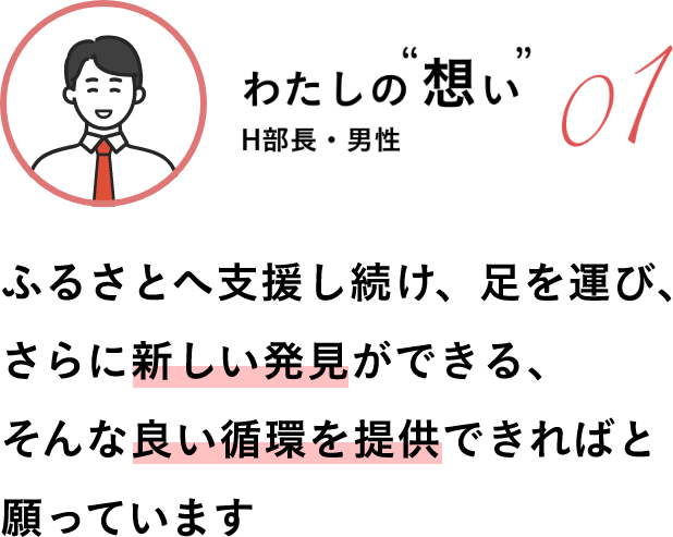 わたしの“想い” 01 H部長・男性 ふるさとへ支援し続け、足を運び、さらに新しい発見ができる、そんな良い環境を提供できればと願っています